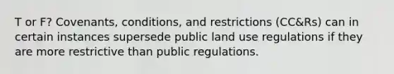 T or F? Covenants, conditions, and restrictions (CC&Rs) can in certain instances supersede public land use regulations if they are more restrictive than public regulations.