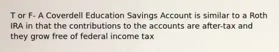 T or F- A Coverdell Education Savings Account is similar to a Roth IRA in that the contributions to the accounts are after-tax and they grow free of federal income tax