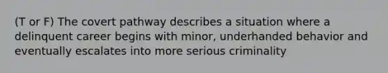 (T or F) The covert pathway describes a situation where a delinquent career begins with minor, underhanded behavior and eventually escalates into more serious criminality