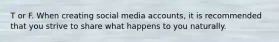T or F. When creating social media accounts, it is recommended that you strive to share what happens to you naturally.