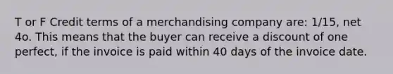 T or F Credit terms of a merchandising company are: 1/15, net 4o. This means that the buyer can receive a discount of one perfect, if the invoice is paid within 40 days of the invoice date.