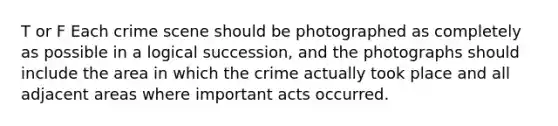 T or F Each crime scene should be photographed as completely as possible in a logical succession, and the photographs should include the area in which the crime actually took place and all adjacent areas where important acts occurred.