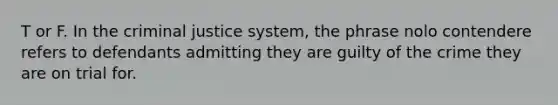 T or F. In the criminal justice system, the phrase nolo contendere refers to defendants admitting they are guilty of the crime they are on trial for.