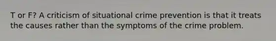 T or F? A criticism of situational crime prevention is that it treats the causes rather than the symptoms of the crime problem.