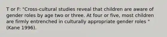 T or F: "Cross-cultural studies reveal that children are aware of gender roles by age two or three. At four or five, most children are firmly entrenched in culturally appropriate gender roles "(Kane 1996).