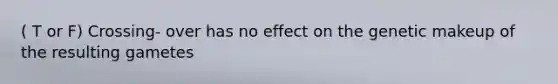 ( T or F) Crossing- over has no effect on the genetic makeup of the resulting gametes