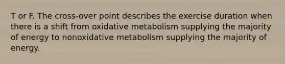 T or F. The cross-over point describes the exercise duration when there is a shift from oxidative metabolism supplying the majority of energy to nonoxidative metabolism supplying the majority of energy.