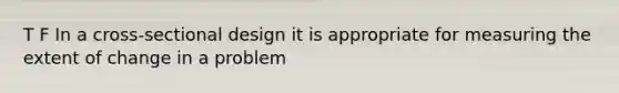 T F In a cross-sectional design it is appropriate for measuring the extent of change in a problem