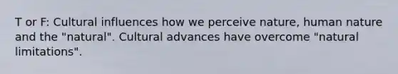 T or F: Cultural influences how we perceive nature, human nature and the "natural". Cultural advances have overcome "natural limitations".