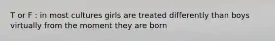 T or F : in most cultures girls are treated differently than boys virtually from the moment they are born