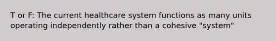 T or F: The current healthcare system functions as many units operating independently rather than a cohesive "system"