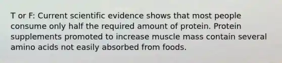 T or F: Current scientific evidence shows that most people consume only half the required amount of protein. Protein supplements promoted to increase muscle mass contain several amino acids not easily absorbed from foods.