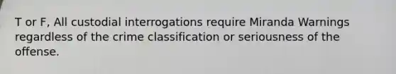 T or F, All custodial interrogations require Miranda Warnings regardless of the crime classification or seriousness of the offense.