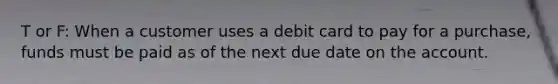 T or F: When a customer uses a debit card to pay for a purchase, funds must be paid as of the next due date on the account.