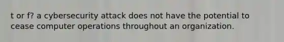 t or f? a cybersecurity attack does not have the potential to cease computer operations throughout an organization.