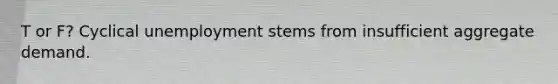 T or F? Cyclical unemployment stems from insufficient aggregate demand.