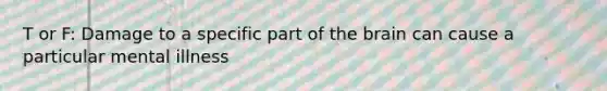 T or F: Damage to a specific part of the brain can cause a particular mental illness