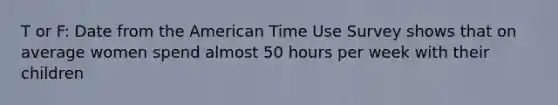 T or F: Date from the American Time Use Survey shows that on average women spend almost 50 hours per week with their children