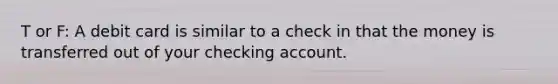 T or F: A debit card is similar to a check in that the money is transferred out of your checking account.