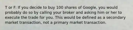 T or F: If you decide to buy 100 shares of Google, you would probably do so by calling your broker and asking him or her to execute the trade for you. This would be defined as a secondary market transaction, not a primary market transaction.