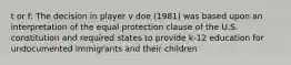 t or f: The decision in player v doe (1981) was based upon an interpretation of the equal protection clause of the U.S. constitution and required states to provide k-12 education for undocumented immigrants and their children