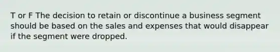 T or F The decision to retain or discontinue a business segment should be based on the sales and expenses that would disappear if the segment were dropped.