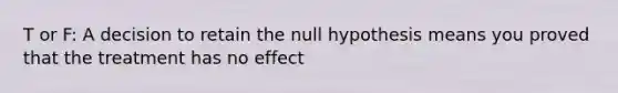 T or F: A decision to retain the null hypothesis means you proved that the treatment has no effect