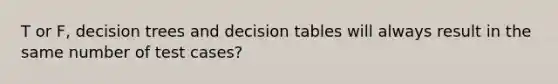 T or F, decision trees and decision tables will always result in the same number of test cases?