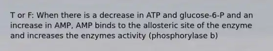 T or F: When there is a decrease in ATP and glucose-6-P and an increase in AMP, AMP binds to the allosteric site of the enzyme and increases the enzymes activity (phosphorylase b)