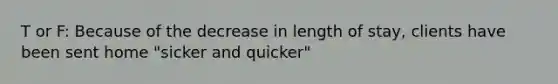 T or F: Because of the decrease in length of stay, clients have been sent home "sicker and quicker"