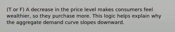 (T or F) A decrease in the price level makes consumers feel wealthier, so they purchase more. This logic helps explain why the aggregate demand curve slopes downward.