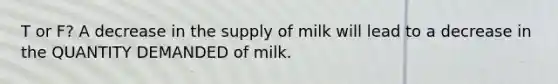 T or F? A decrease in the supply of milk will lead to a decrease in the QUANTITY DEMANDED of milk.