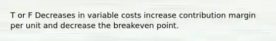 T or F Decreases in variable costs increase contribution margin per unit and decrease the breakeven point.