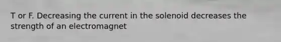 T or F. Decreasing the current in the solenoid decreases the strength of an electromagnet