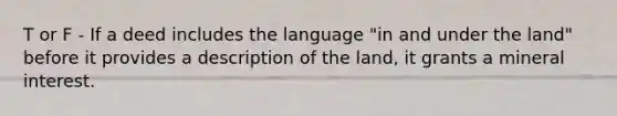 T or F - If a deed includes the language "in and under the land" before it provides a description of the land, it grants a mineral interest.