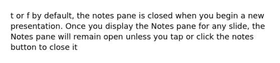 t or f by default, the notes pane is closed when you begin a new presentation. Once you display the Notes pane for any slide, the Notes pane will remain open unless you tap or click the notes button to close it