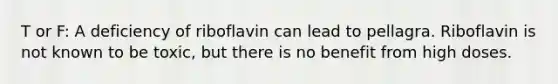 T or F: A deficiency of riboflavin can lead to pellagra. Riboflavin is not known to be toxic, but there is no benefit from high doses.