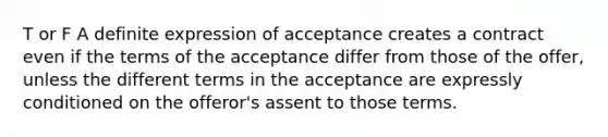 T or F A definite expression of acceptance creates a contract even if the terms of the acceptance differ from those of the offer, unless the different terms in the acceptance are expressly conditioned on the offeror's assent to those terms.