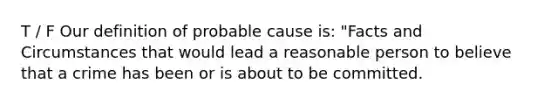 T / F Our definition of probable cause is: "Facts and Circumstances that would lead a reasonable person to believe that a crime has been or is about to be committed.