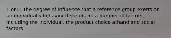 T or F: The degree of influence that a reference group exerts on an individual's behavior depends on a number of factors, including the individual, the product choice athand and social factors