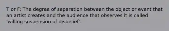 T or F: The degree of separation between the object or event that an artist creates and the audience that observes it is called 'willing suspension of disbelief'.