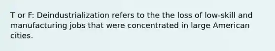 T or F: Deindustrialization refers to the the loss of low-skill and manufacturing jobs that were concentrated in large American cities.
