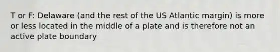 T or F: Delaware (and the rest of the US Atlantic margin) is more or less located in the middle of a plate and is therefore not an active plate boundary