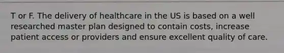 T or F. The delivery of healthcare in the US is based on a well researched master plan designed to contain costs, increase patient access or providers and ensure excellent quality of care.