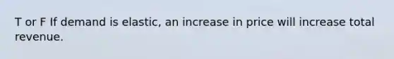 T or F If demand is elastic, an increase in price will increase total revenue.