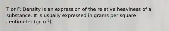 T or F: Density is an expression of the relative heaviness of a substance. It is usually expressed in grams per square centimeter (g/cm²).