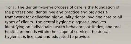 T or F: The dental hygiene process of care is the foundation of the professional dental hygiene practice and provides a framework for delivering high-quality dental hygiene care to all types of clients. The dental hygiene diagnosis involves identifying an individual's health behaviors, attitudes, and oral healthcare needs within the scope of services the dental hygienist is licensed and educated to provide.