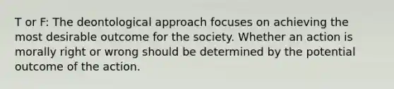 T or F: The deontological approach focuses on achieving the most desirable outcome for the society. Whether an action is morally right or wrong should be determined by the potential outcome of the action.