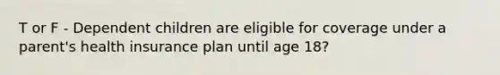 T or F - Dependent children are eligible for coverage under a parent's health insurance plan until age 18?