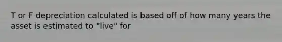 T or F depreciation calculated is based off of how many years the asset is estimated to "live" for